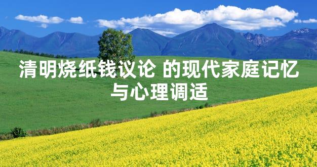 清明烧纸钱议论 的现代家庭记忆与